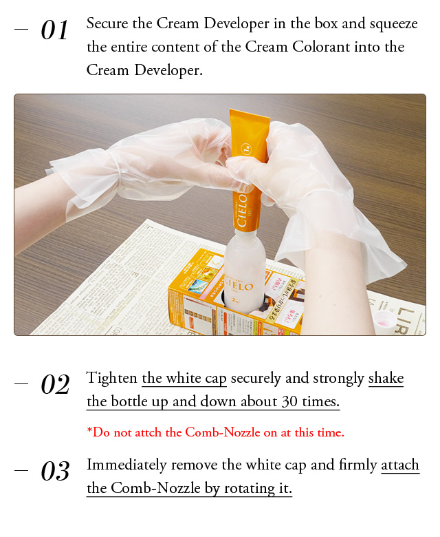 ①Secure the Cream Developer in the box and squeeze the entire content of the Cream Colorant into the Cream Developer. White cap ②Tighten the white cap securely and strongly shake the bottle up and down about 30 times. *Do not attch the Comb-Nozzle on at this time. ③Immediately remove the white cap and firmly attach the Comb-Nozzle by rotating it. 