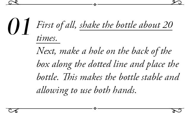 ①First of all, shake the bottle about 20 times. Next, make a hoke on the back of the box along the dotted line and place the bottle.This makes the bottle stable and allowing to use both hands.