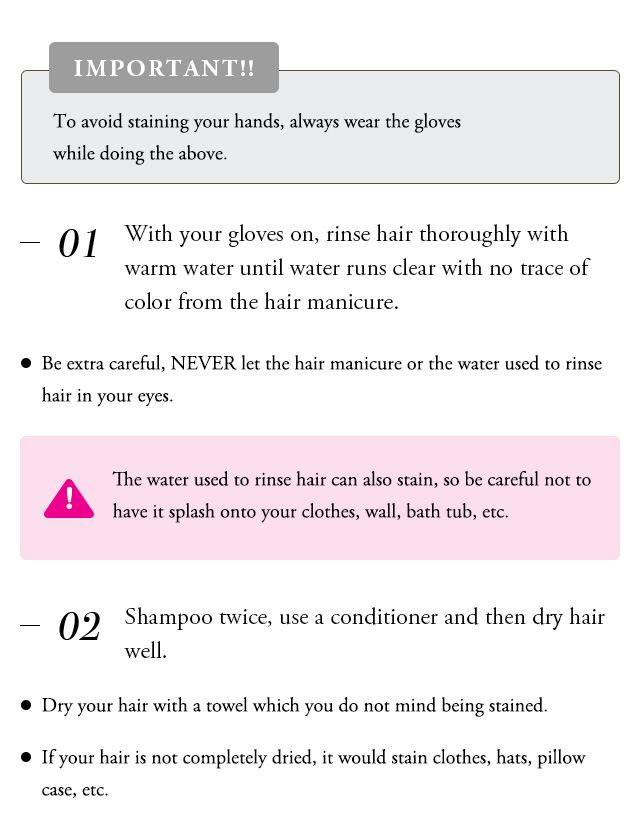IMPORTANT To avoid staining your hands, always wear the gloves while doing the above. With your gloves on, rinse hair thoroughly with warm water until water runs clear runs clear with no trace of color form the hairin manicure. Be extra careful, NEVER let the hair manicure or the water used to rinse hair in yur eyes. The water used to rinse hair can also stain, so be careful not to have it splash onto your clothes, wall, bath tub, etc. Shampoo twice, use a conditioner and then dry hair well. Dry ypur hair with a towel which you do not mind being stained. If your hair is not completely dried, it would, it would stain clothes, hats, pillow case, etc. 
