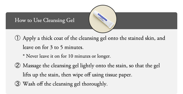 How to useCleansing Gel Apply a thick coat of the cleansing gel onto the stained skin, and leave on for 3 to 5 minutes. Never leave it on for 10 minutes or longer. Massage the cleansing gel lightly onto the stain, so that the gel lifts up thestain, then wipe off using tissue paper. Wash off the cleansing gel thoroughly.