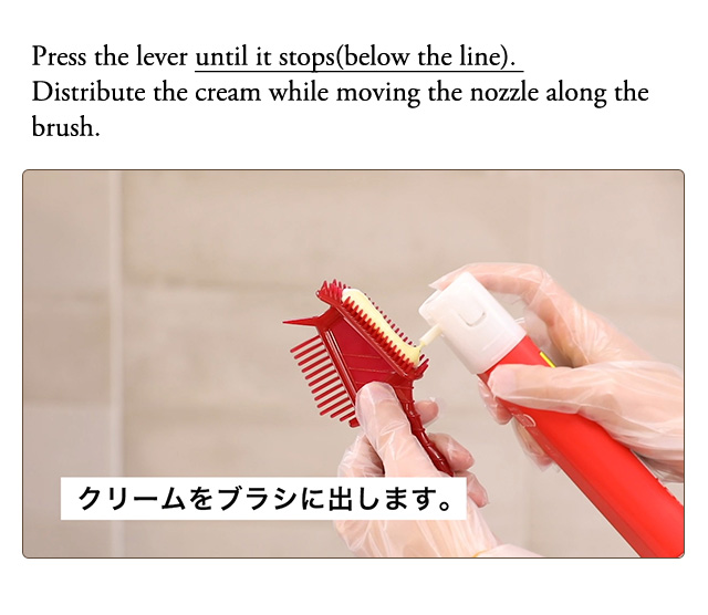 Press the lever until it stops(below the line). Distribute the cream while moving the nozzle along the brush. Brush side Don’t dispense too much cream to avoid dripping