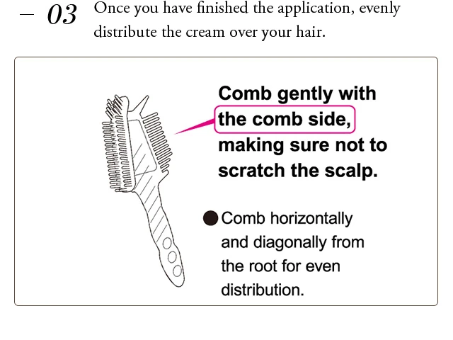 Once you have finished the application, evenly distribute the cream over your hair. Comb gently with the comb side,making sure not to scratch the scalp. Comb horizontally and diagonally from the root for even distribution. 