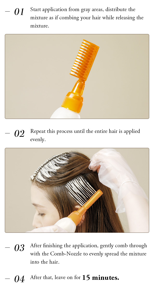 ①Start application from gray areas, distribute the mixture as if combing your hair while releasing the mixture. ②Repeat this process until the entire hair is applied evenly. ③After finishing the application, gently comb through with the Comb-Nozzle to evenly spread the mixture into the hair. ④After that, leave on for 15 minutes.