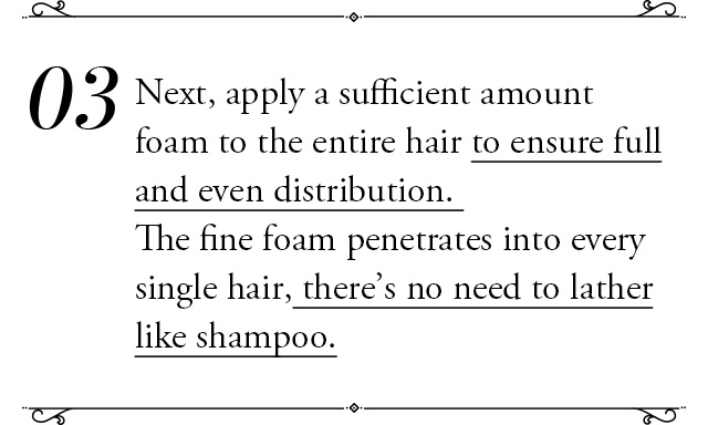 ③Next, apply a sufficient amount foam to the entire hair to ensure full and even distribution. The fine foam penetrates into every single hair, there’s no need to lather like shampoo.