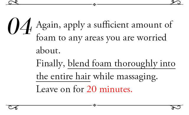 ④Again, apply a sufficient amount of foam to any areas you are worried about. Finally, blend foam thoroughly into the entire hair while massaging. Leave on for 20 minutes.